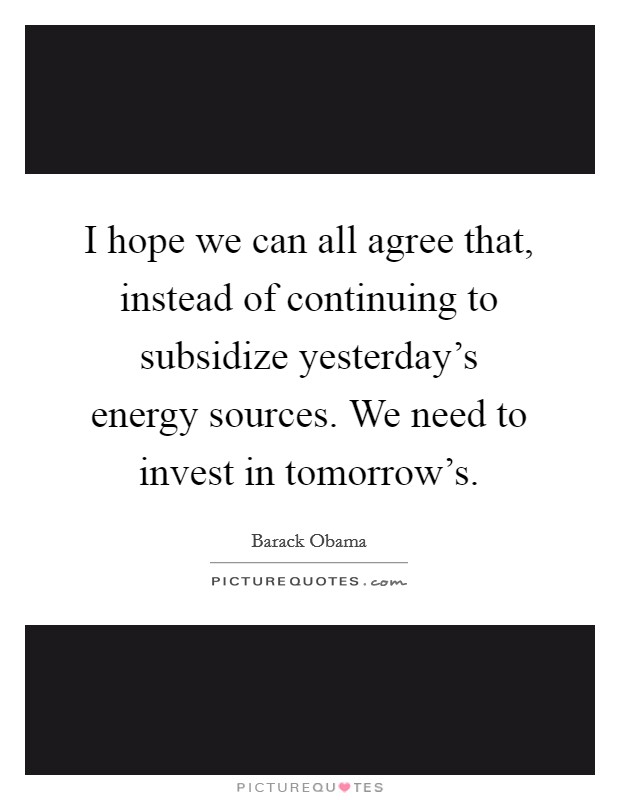 I hope we can all agree that, instead of continuing to subsidize yesterday's energy sources. We need to invest in tomorrow's. Picture Quote #1