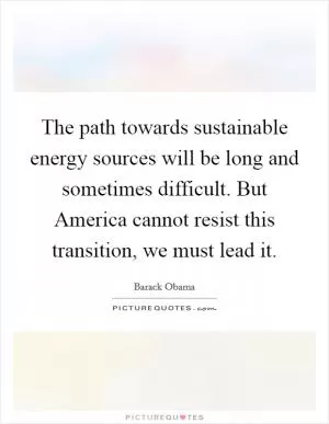 The path towards sustainable energy sources will be long and sometimes difficult. But America cannot resist this transition, we must lead it Picture Quote #1