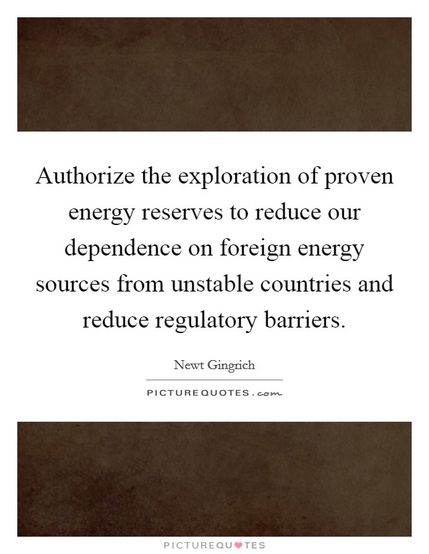 Authorize the exploration of proven energy reserves to reduce our dependence on foreign energy sources from unstable countries and reduce regulatory barriers. Picture Quote #1
