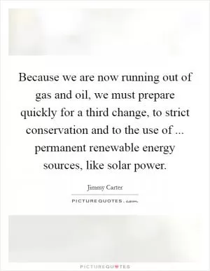 Because we are now running out of gas and oil, we must prepare quickly for a third change, to strict conservation and to the use of ... permanent renewable energy sources, like solar power Picture Quote #1