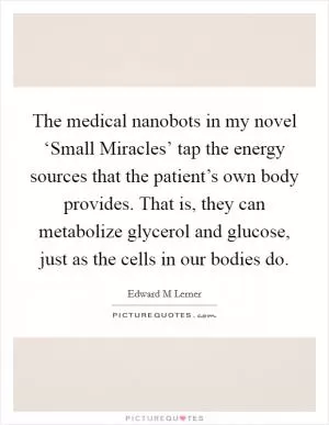 The medical nanobots in my novel ‘Small Miracles’ tap the energy sources that the patient’s own body provides. That is, they can metabolize glycerol and glucose, just as the cells in our bodies do Picture Quote #1
