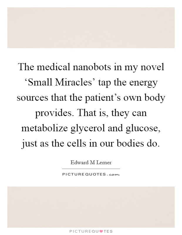 The medical nanobots in my novel ‘Small Miracles' tap the energy sources that the patient's own body provides. That is, they can metabolize glycerol and glucose, just as the cells in our bodies do. Picture Quote #1