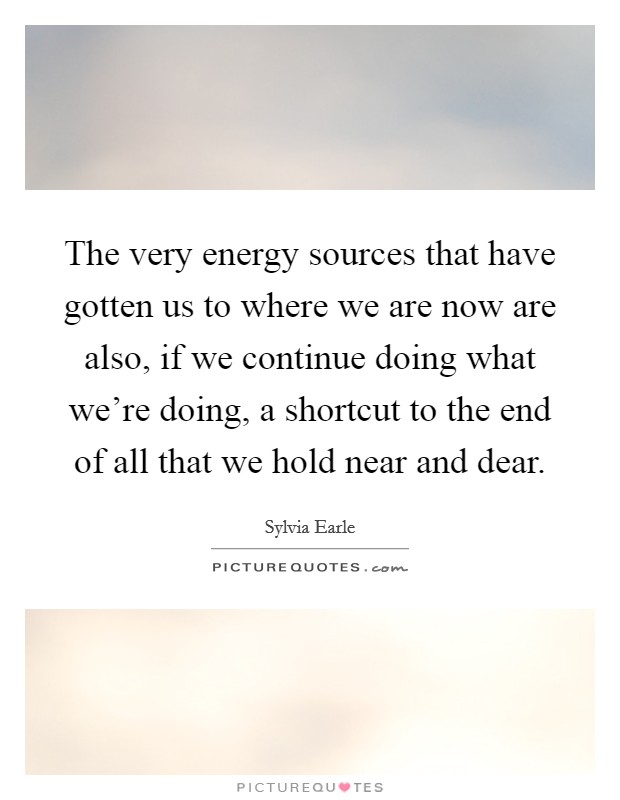 The very energy sources that have gotten us to where we are now are also, if we continue doing what we're doing, a shortcut to the end of all that we hold near and dear. Picture Quote #1