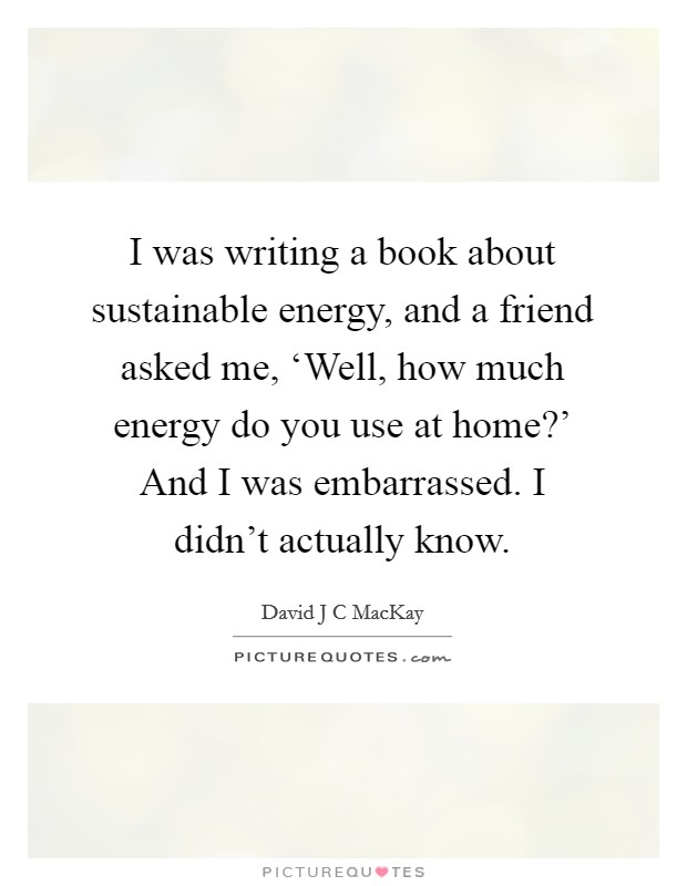 I was writing a book about sustainable energy, and a friend asked me, ‘Well, how much energy do you use at home?' And I was embarrassed. I didn't actually know. Picture Quote #1