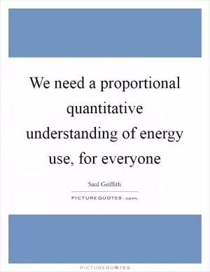 We need a proportional quantitative understanding of energy use, for everyone Picture Quote #1