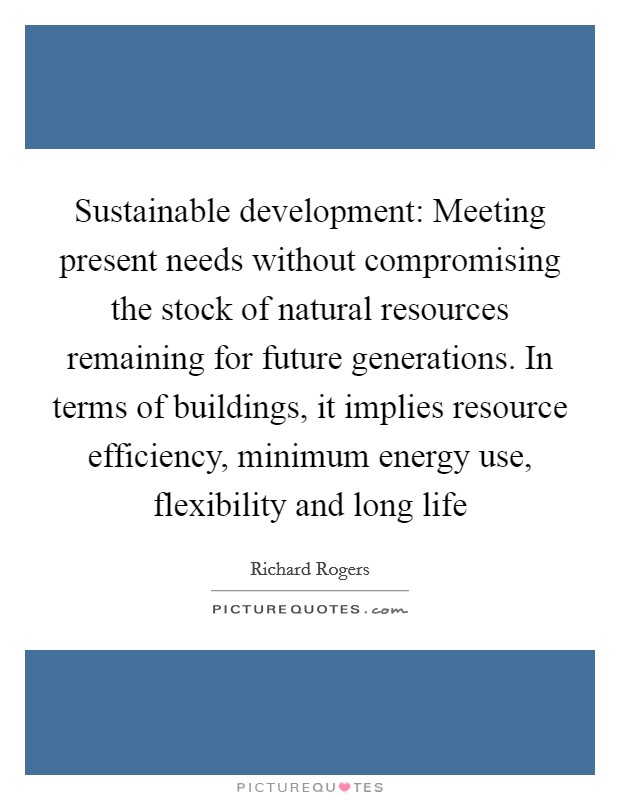 Sustainable development: Meeting present needs without compromising the stock of natural resources remaining for future generations. In terms of buildings, it implies resource efficiency, minimum energy use, flexibility and long life Picture Quote #1