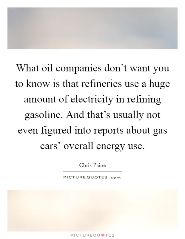 What oil companies don't want you to know is that refineries use a huge amount of electricity in refining gasoline. And that's usually not even figured into reports about gas cars' overall energy use. Picture Quote #1