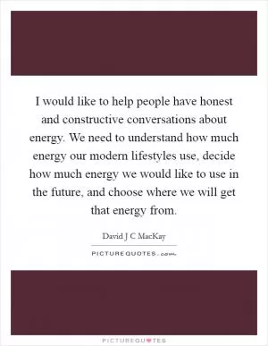 I would like to help people have honest and constructive conversations about energy. We need to understand how much energy our modern lifestyles use, decide how much energy we would like to use in the future, and choose where we will get that energy from Picture Quote #1