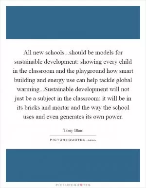 All new schools...should be models for sustainable development: showing every child in the classroom and the playground how smart building and energy use can help tackle global warming...Sustainable development will not just be a subject in the classroom: it will be in its bricks and mortar and the way the school uses and even generates its own power Picture Quote #1