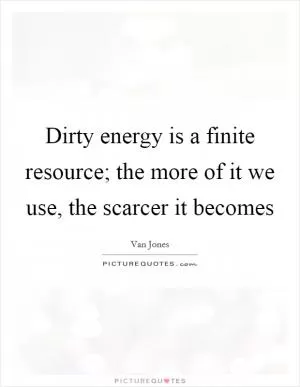 Dirty energy is a finite resource; the more of it we use, the scarcer it becomes Picture Quote #1