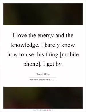 I love the energy and the knowledge. I barely know how to use this thing [mobile phone]. I get by Picture Quote #1