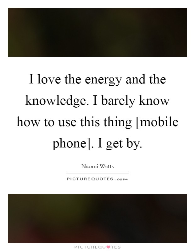 I love the energy and the knowledge. I barely know how to use this thing [mobile phone]. I get by. Picture Quote #1