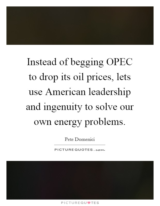 Instead of begging OPEC to drop its oil prices, lets use American leadership and ingenuity to solve our own energy problems. Picture Quote #1