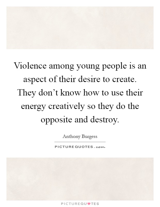 Violence among young people is an aspect of their desire to create. They don't know how to use their energy creatively so they do the opposite and destroy. Picture Quote #1