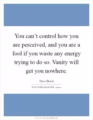 You can’t control how you are perceived, and you are a fool if you waste any energy trying to do so. Vanity will get you nowhere Picture Quote #1