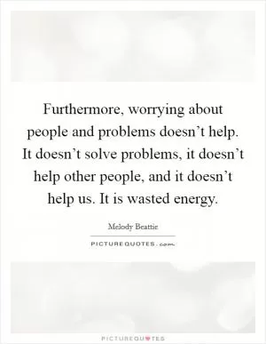 Furthermore, worrying about people and problems doesn’t help. It doesn’t solve problems, it doesn’t help other people, and it doesn’t help us. It is wasted energy Picture Quote #1