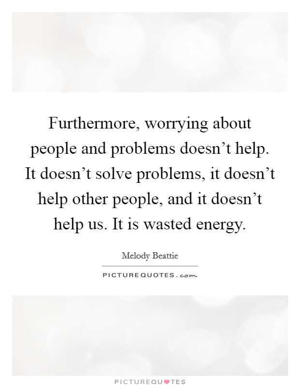 Furthermore, worrying about people and problems doesn't help. It doesn't solve problems, it doesn't help other people, and it doesn't help us. It is wasted energy. Picture Quote #1