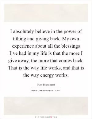 I absolutely believe in the power of tithing and giving back. My own experience about all the blessings I’ve had in my life is that the more I give away, the more that comes back. That is the way life works, and that is the way energy works Picture Quote #1