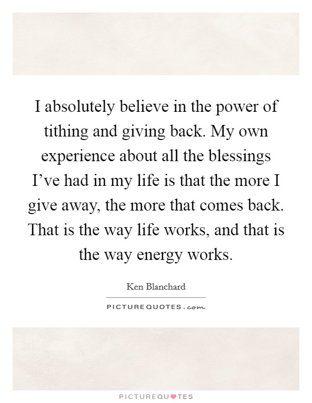 I absolutely believe in the power of tithing and giving back. My own experience about all the blessings I've had in my life is that the more I give away, the more that comes back. That is the way life works, and that is the way energy works. Picture Quote #1