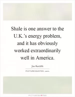 Shale is one answer to the U.K.’s energy problem, and it has obviously worked extraordinarily well in America Picture Quote #1