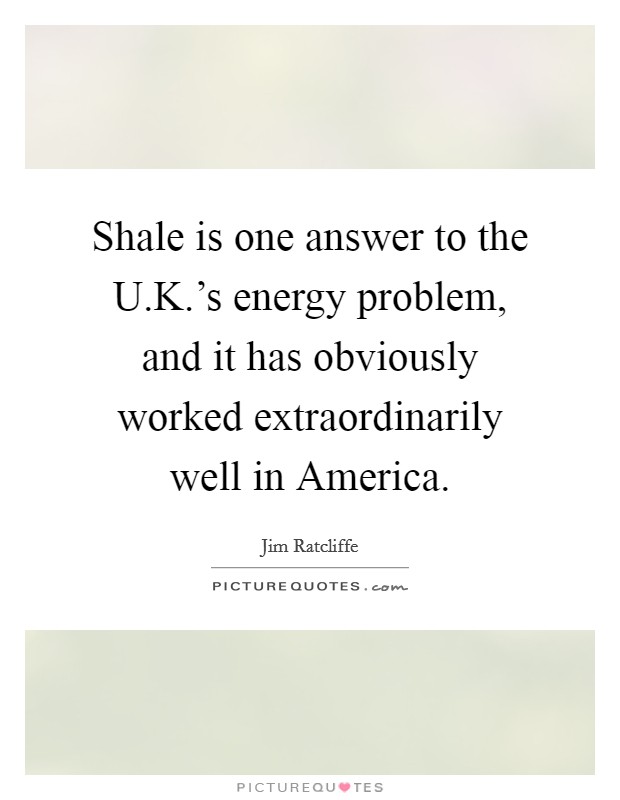 Shale is one answer to the U.K.'s energy problem, and it has obviously worked extraordinarily well in America. Picture Quote #1