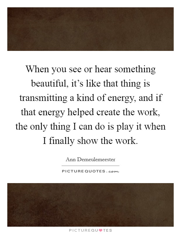 When you see or hear something beautiful, it's like that thing is transmitting a kind of energy, and if that energy helped create the work, the only thing I can do is play it when I finally show the work. Picture Quote #1