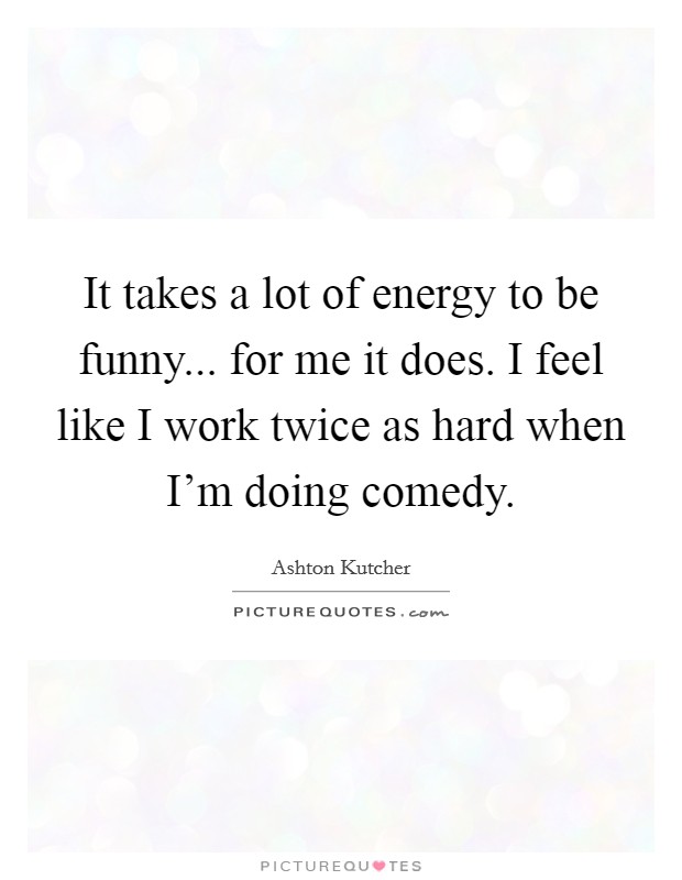It takes a lot of energy to be funny... for me it does. I feel like I work twice as hard when I'm doing comedy. Picture Quote #1