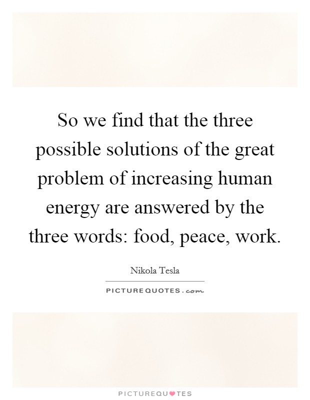 So we find that the three possible solutions of the great problem of increasing human energy are answered by the three words: food, peace, work. Picture Quote #1