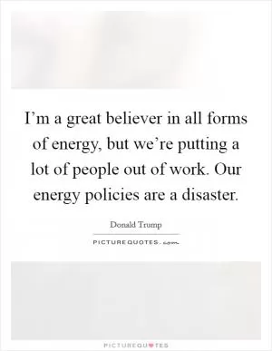 I’m a great believer in all forms of energy, but we’re putting a lot of people out of work. Our energy policies are a disaster Picture Quote #1