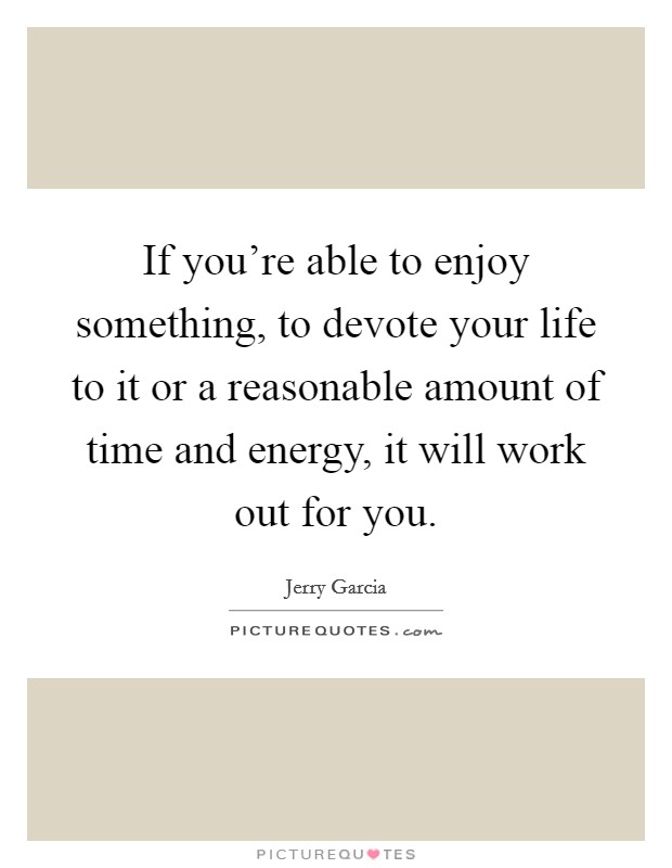 If you're able to enjoy something, to devote your life to it or a reasonable amount of time and energy, it will work out for you. Picture Quote #1