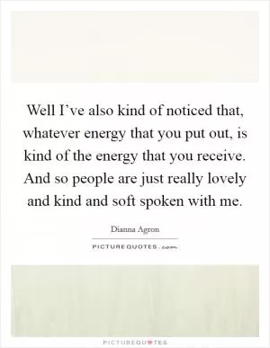 Well I’ve also kind of noticed that, whatever energy that you put out, is kind of the energy that you receive. And so people are just really lovely and kind and soft spoken with me Picture Quote #1