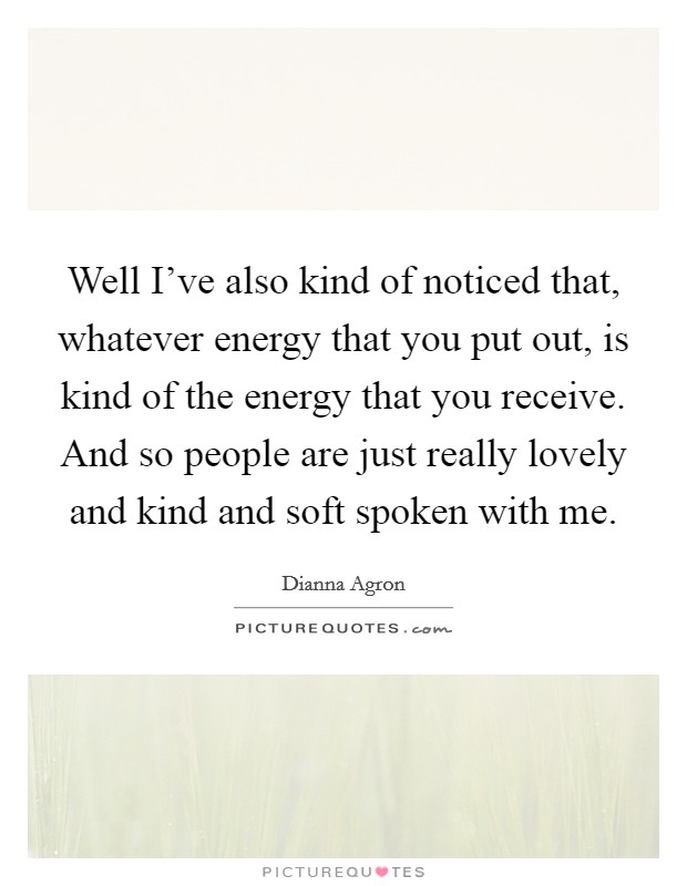 Well I've also kind of noticed that, whatever energy that you put out, is kind of the energy that you receive. And so people are just really lovely and kind and soft spoken with me. Picture Quote #1