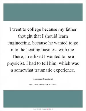I went to college because my father thought that I should learn engineering, because he wanted to go into the heating business with me. There, I realized I wanted to be a physicist. I had to tell him, which was a somewhat traumatic experience Picture Quote #1