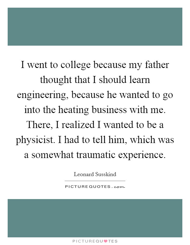 I went to college because my father thought that I should learn engineering, because he wanted to go into the heating business with me. There, I realized I wanted to be a physicist. I had to tell him, which was a somewhat traumatic experience. Picture Quote #1
