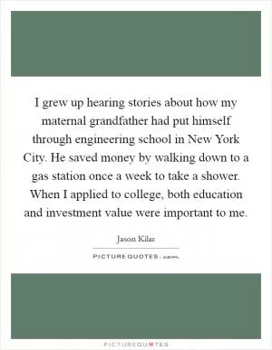 I grew up hearing stories about how my maternal grandfather had put himself through engineering school in New York City. He saved money by walking down to a gas station once a week to take a shower. When I applied to college, both education and investment value were important to me Picture Quote #1