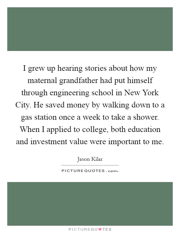 I grew up hearing stories about how my maternal grandfather had put himself through engineering school in New York City. He saved money by walking down to a gas station once a week to take a shower. When I applied to college, both education and investment value were important to me. Picture Quote #1