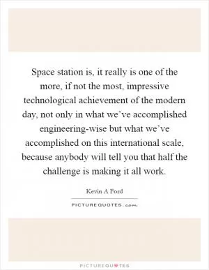 Space station is, it really is one of the more, if not the most, impressive technological achievement of the modern day, not only in what we’ve accomplished engineering-wise but what we’ve accomplished on this international scale, because anybody will tell you that half the challenge is making it all work Picture Quote #1