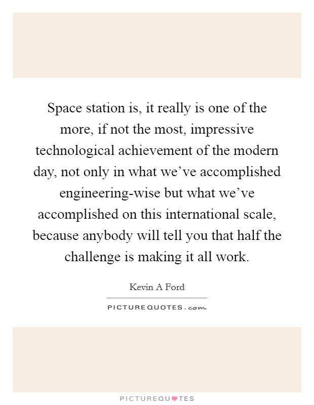Space station is, it really is one of the more, if not the most, impressive technological achievement of the modern day, not only in what we've accomplished engineering-wise but what we've accomplished on this international scale, because anybody will tell you that half the challenge is making it all work. Picture Quote #1