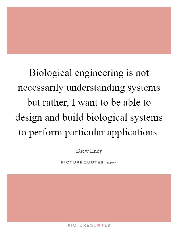 Biological engineering is not necessarily understanding systems but rather, I want to be able to design and build biological systems to perform particular applications. Picture Quote #1