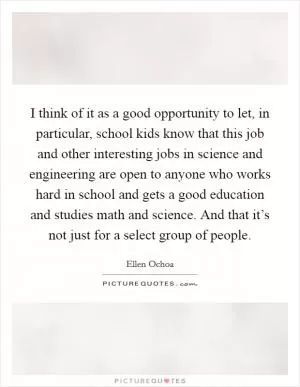 I think of it as a good opportunity to let, in particular, school kids know that this job and other interesting jobs in science and engineering are open to anyone who works hard in school and gets a good education and studies math and science. And that it’s not just for a select group of people Picture Quote #1