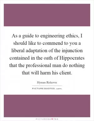 As a guide to engineering ethics, I should like to commend to you a liberal adaptation of the injunction contained in the oath of Hippocrates that the professional man do nothing that will harm his client Picture Quote #1