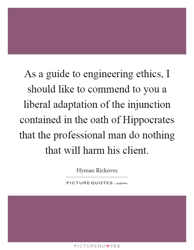 As a guide to engineering ethics, I should like to commend to you a liberal adaptation of the injunction contained in the oath of Hippocrates that the professional man do nothing that will harm his client. Picture Quote #1