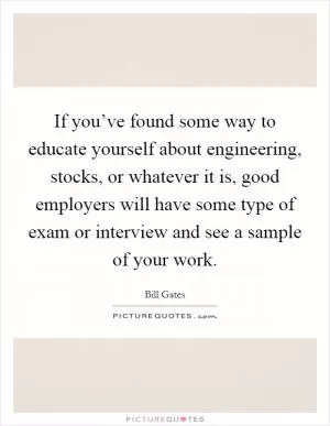 If you’ve found some way to educate yourself about engineering, stocks, or whatever it is, good employers will have some type of exam or interview and see a sample of your work Picture Quote #1