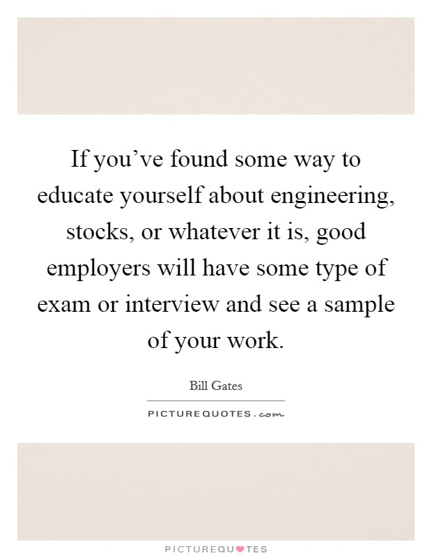 If you've found some way to educate yourself about engineering, stocks, or whatever it is, good employers will have some type of exam or interview and see a sample of your work. Picture Quote #1