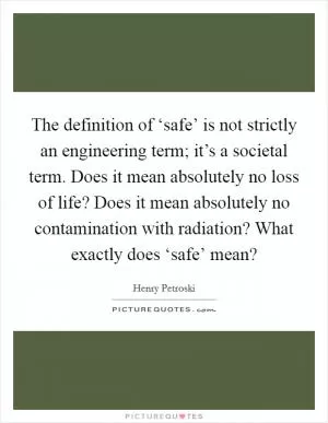 The definition of ‘safe’ is not strictly an engineering term; it’s a societal term. Does it mean absolutely no loss of life? Does it mean absolutely no contamination with radiation? What exactly does ‘safe’ mean? Picture Quote #1
