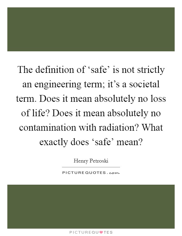 The definition of ‘safe' is not strictly an engineering term; it's a societal term. Does it mean absolutely no loss of life? Does it mean absolutely no contamination with radiation? What exactly does ‘safe' mean? Picture Quote #1