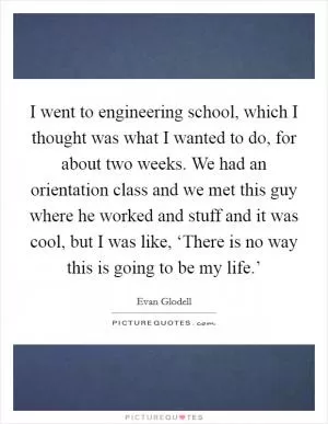 I went to engineering school, which I thought was what I wanted to do, for about two weeks. We had an orientation class and we met this guy where he worked and stuff and it was cool, but I was like, ‘There is no way this is going to be my life.’ Picture Quote #1