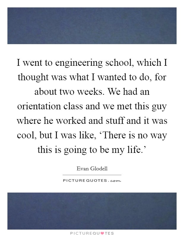 I went to engineering school, which I thought was what I wanted to do, for about two weeks. We had an orientation class and we met this guy where he worked and stuff and it was cool, but I was like, ‘There is no way this is going to be my life.' Picture Quote #1