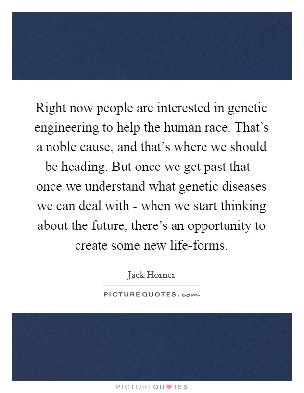 Right now people are interested in genetic engineering to help the human race. That's a noble cause, and that's where we should be heading. But once we get past that - once we understand what genetic diseases we can deal with - when we start thinking about the future, there's an opportunity to create some new life-forms. Picture Quote #1