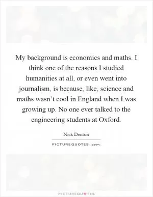 My background is economics and maths. I think one of the reasons I studied humanities at all, or even went into journalism, is because, like, science and maths wasn’t cool in England when I was growing up. No one ever talked to the engineering students at Oxford Picture Quote #1